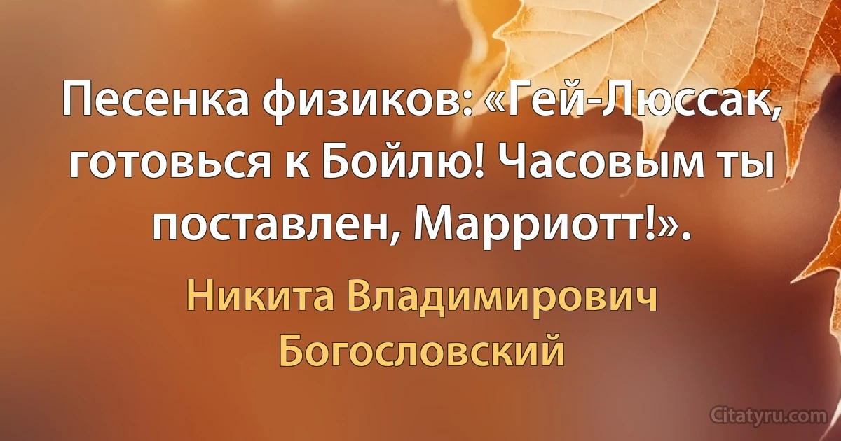 Песенка физиков: «Гей-Люссак, готовься к Бойлю! Часовым ты поставлен, Марриотт!». (Никита Владимирович Богословский)