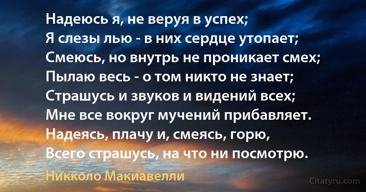 Надеюсь я, не веруя в успех;
Я слезы лью - в них сердце утопает;
Смеюсь, но внутрь не проникает смех;
Пылаю весь - о том никто не знает;
Страшусь и звуков и видений всех;
Мне все вокруг мучений прибавляет.
Надеясь, плачу и, смеясь, горю,
Всего страшусь, на что ни посмотрю. (Никколо Макиавелли)