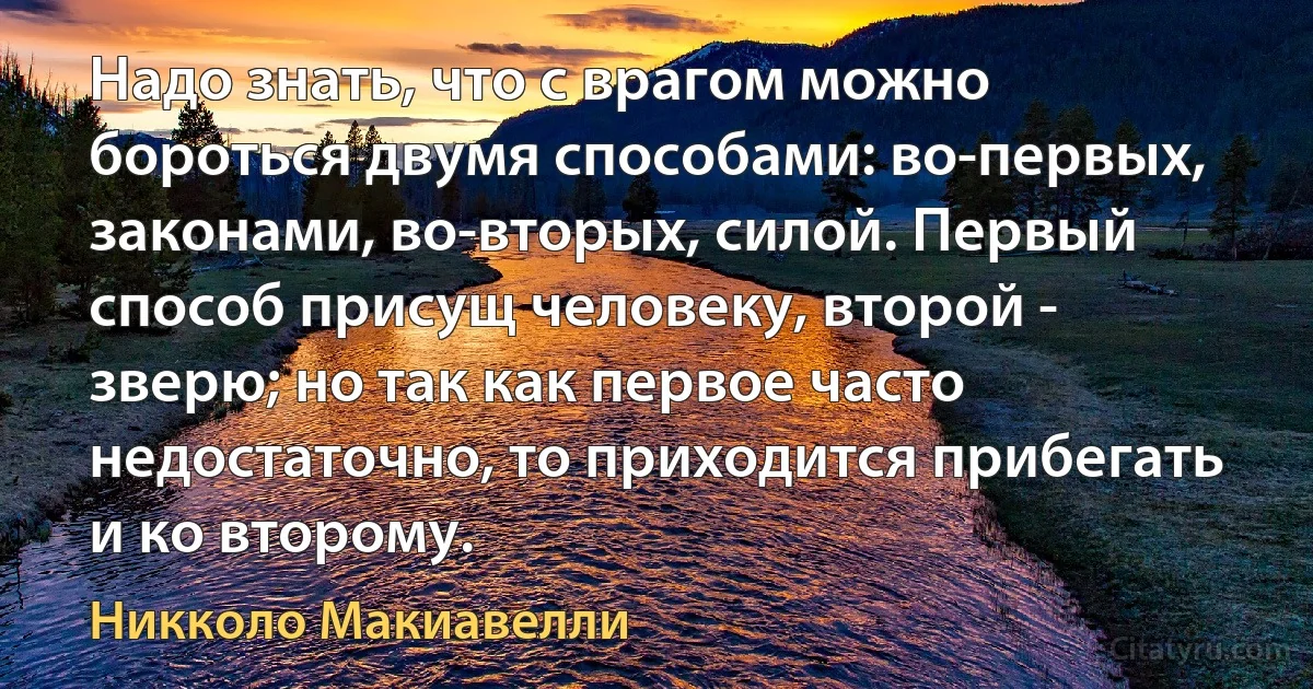 Надо знать, что с врагом можно бороться двумя способами: во-первых, законами, во-вторых, силой. Первый способ присущ человеку, второй - зверю; но так как первое часто недостаточно, то приходится прибегать и ко второму. (Никколо Макиавелли)