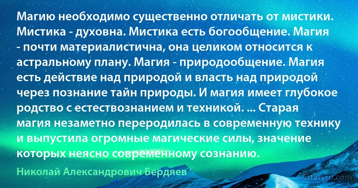 Магию необходимо существенно отличать от мистики. Мистика - духовна. Мистика есть богообщение. Магия - почти материалистична, она целиком относится к астральному плану. Магия - природообщение. Магия есть действие над природой и власть над природой через познание тайн природы. И магия имеет глубокое родство с естествознанием и техникой. ... Старая магия незаметно переродилась в современную технику и выпустила огромные магические силы, значение которых неясно современному сознанию. (Николай Александрович Бердяев)