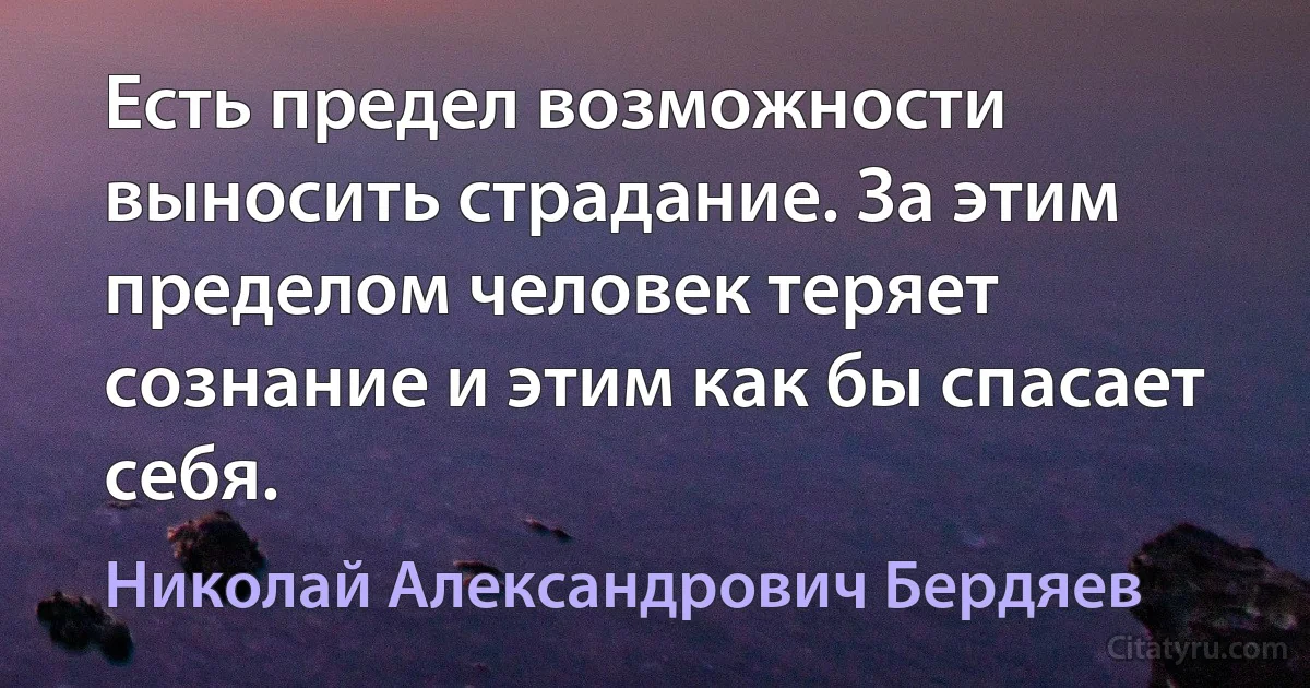 Есть предел возможности выносить страдание. За этим пределом человек теряет сознание и этим как бы спасает себя. (Николай Александрович Бердяев)