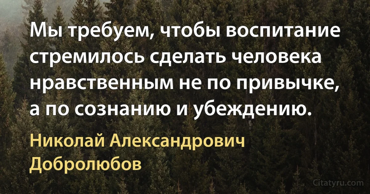 Мы требуем, чтобы воспитание стремилось сделать человека нравственным не по привычке, а по сознанию и убеждению. (Николай Александрович Добролюбов)