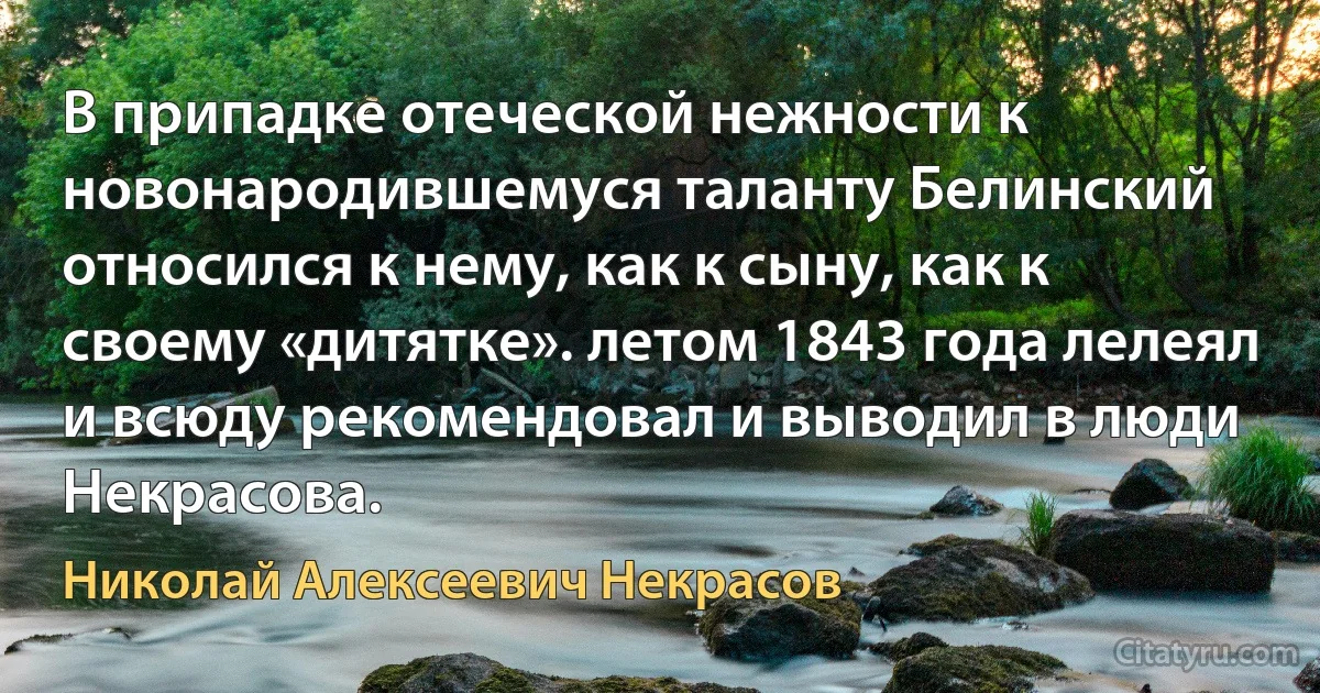 В припадке отеческой нежности к новонародившемуся таланту Белинский относился к нему, как к сыну, как к своему «дитятке». летом 1843 года лелеял и всюду рекомендовал и выводил в люди Некрасова. (Николай Алексеевич Некрасов)