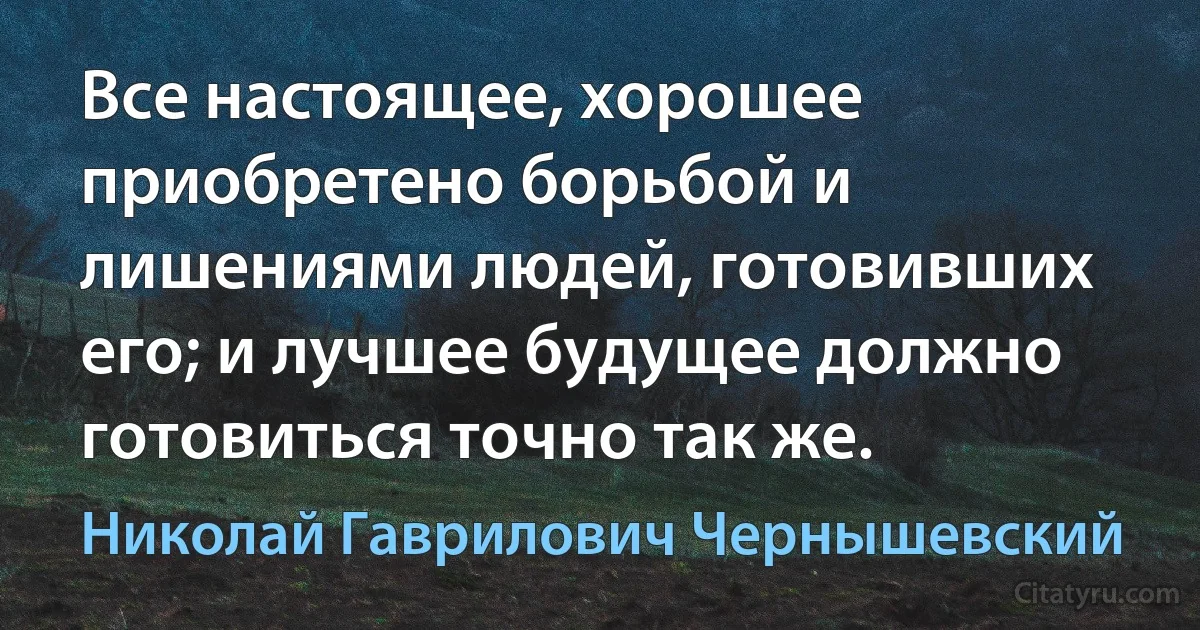 Все настоящее, хорошее приобретено борьбой и лишениями людей, готовивших его; и лучшее будущее должно готовиться точно так же. (Николай Гаврилович Чернышевский)