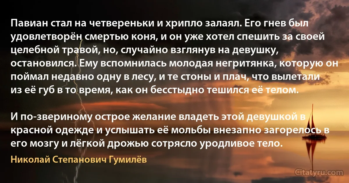 Павиан стал на четвереньки и хрипло залаял. Его гнев был удовлетворён смертью коня, и он уже хотел спешить за своей целебной травой, но, случайно взглянув на девушку, остановился. Ему вспомнилась молодая негритянка, которую он поймал недавно одну в лесу, и те стоны и плач, что вылетали из её губ в то время, как он бесстыдно тешился её телом.

И по-звериному острое желание владеть этой девушкой в красной одежде и услышать её мольбы внезапно загорелось в его мозгу и лёгкой дрожью сотрясло уродливое тело. (Николай Степанович Гумилёв)