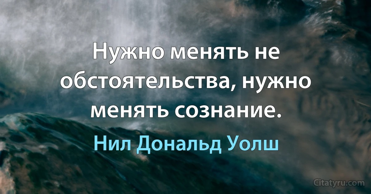 Нужно менять не обстоятельства, нужно менять сознание. (Нил Дональд Уолш)