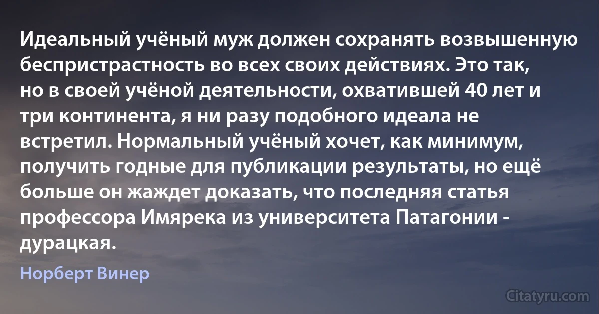 Идеальный учёный муж должен сохранять возвышенную беспристрастность во всех своих действиях. Это так, но в своей учёной деятельности, охватившей 40 лет и три континента, я ни разу подобного идеала не встретил. Нормальный учёный хочет, как минимум, получить годные для публикации результаты, но ещё больше он жаждет доказать, что последняя статья профессора Имярека из университета Патагонии - дурацкая. (Норберт Винер)