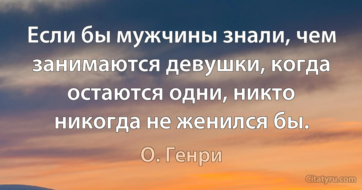 Если бы мужчины знали, чем занимаются девушки, когда остаются одни, никто никогда не женился бы. (О. Генри)