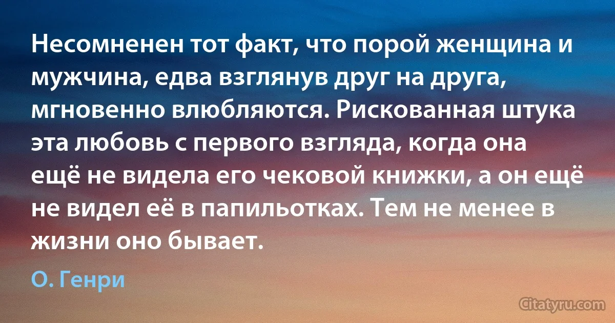 Несомненен тот факт, что порой женщина и мужчина, едва взглянув друг на друга, мгновенно влюбляются. Рискованная штука эта любовь с первого взгляда, когда она ещё не видела его чековой книжки, а он ещё не видел её в папильотках. Тем не менее в жизни оно бывает. (О. Генри)