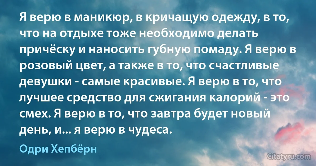 Я верю в маникюр, в кричащую одежду, в то, что на отдыхе тоже необходимо делать причёску и наносить губную помаду. Я верю в розовый цвет, а также в то, что счастливые девушки - самые красивые. Я верю в то, что лучшее средство для сжигания калорий - это смех. Я верю в то, что завтра будет новый день, и... я верю в чудеса. (Одри Хепбёрн)