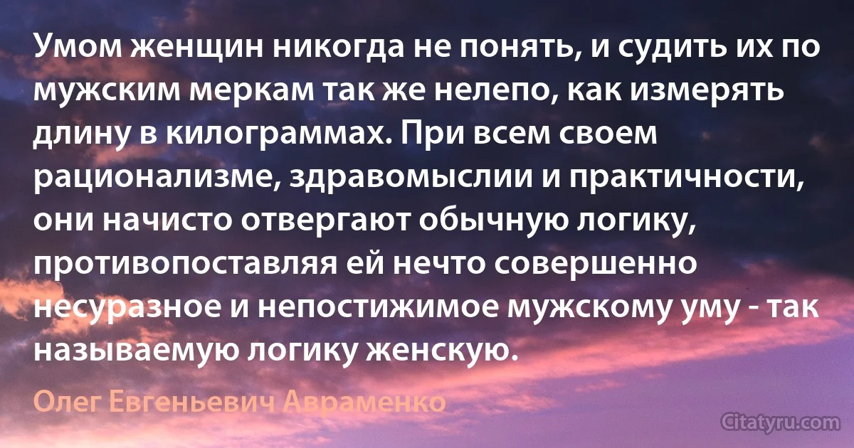 Умом женщин никогда не понять, и судить их по мужским меркам так же нелепо, как измерять длину в килограммах. При всем своем рационализме, здравомыслии и практичности, они начисто отвергают обычную логику, противопоставляя ей нечто совершенно несуразное и непостижимое мужскому уму - так называемую логику женскую. (Олег Евгеньевич Авраменко)