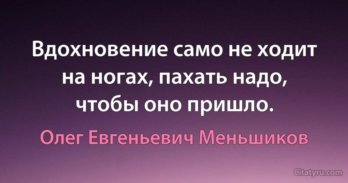 Вдохновение само не ходит на ногах, пахать надо, чтобы оно пришло. (Олег Евгеньевич Меньшиков)