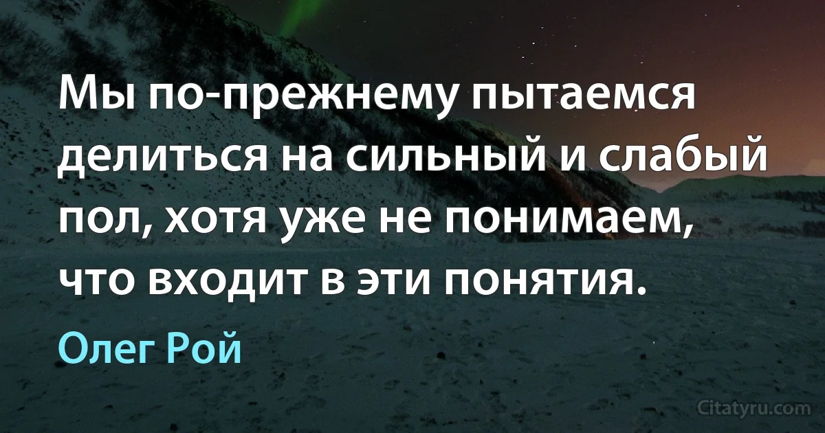 Мы по-прежнему пытаемся делиться на сильный и слабый пол, хотя уже не понимаем, что входит в эти понятия. (Олег Рой)