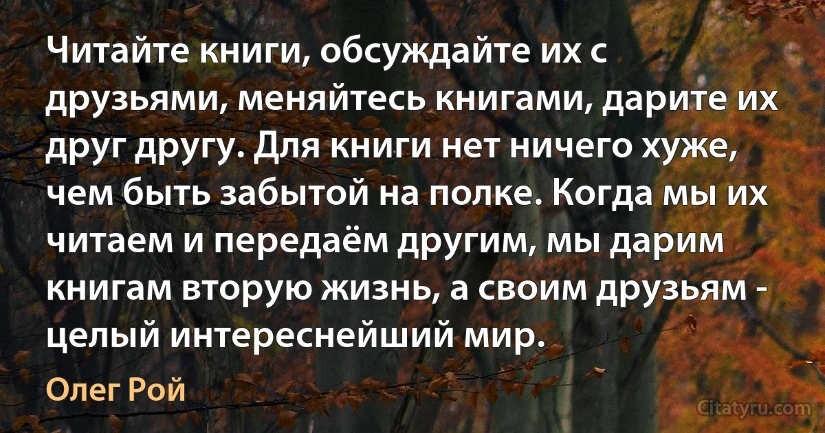 Читайте книги, обсуждайте их с друзьями, меняйтесь книгами, дарите их друг другу. Для книги нет ничего хуже, чем быть забытой на полке. Когда мы их читаем и передаём другим, мы дарим книгам вторую жизнь, а своим друзьям - целый интереснейший мир. (Олег Рой)