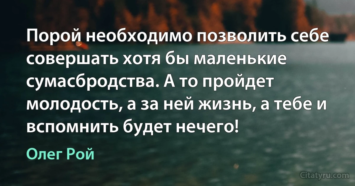 Порой необходимо позволить себе совершать хотя бы маленькие сумасбродства. А то пройдет молодость, а за ней жизнь, а тебе и вспомнить будет нечего! (Олег Рой)