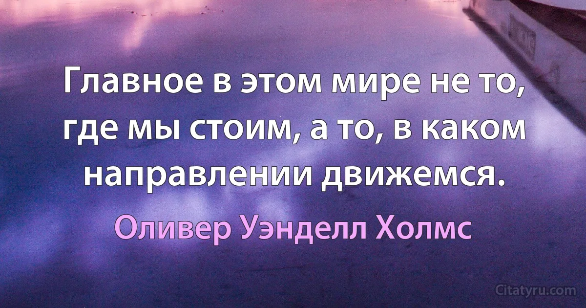 Главное в этом мире не то, где мы стоим, а то, в каком направлении движемся. (Оливер Уэнделл Холмс)