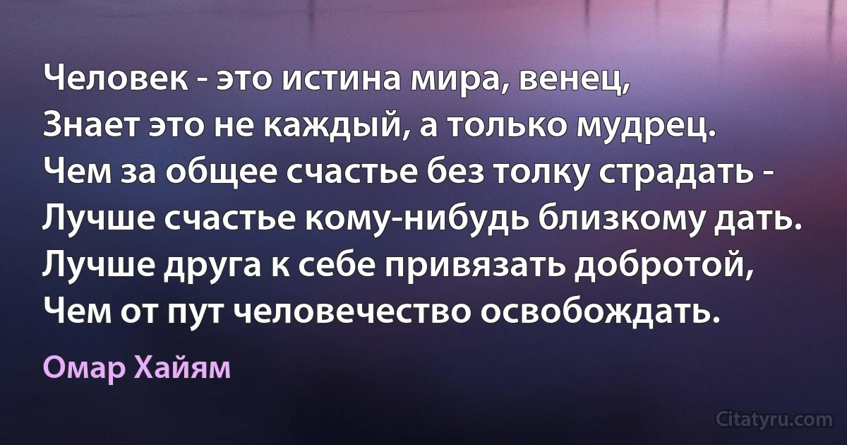 Человек - это истина мира, венец, 
Знает это не каждый, а только мудрец. 
Чем за общее счастье без толку страдать - 
Лучше счастье кому-нибудь близкому дать. 
Лучше друга к себе привязать добротой, 
Чем от пут человечество освобождать. (Омар Хайям)