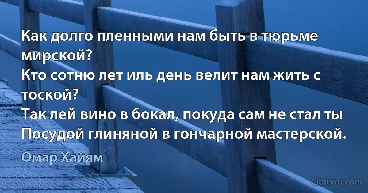 Как долго пленными нам быть в тюрьме мирской?
Кто сотню лет иль день велит нам жить с тоской?
Так лей вино в бокал, покуда сам не стал ты
Посудой глиняной в гончарной мастерской. (Омар Хайям)