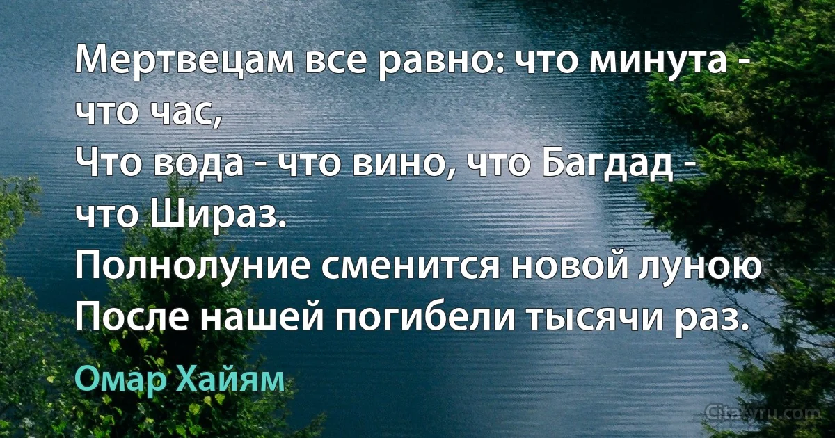 Мертвецам все равно: что минута - что час,
Что вода - что вино, что Багдад - что Шираз.
Полнолуние сменится новой луною
После нашей погибели тысячи раз. (Омар Хайям)