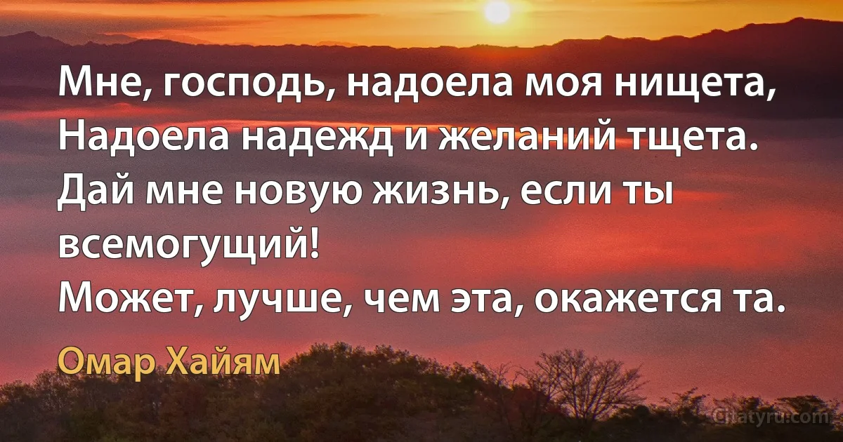 Мне, господь, надоела моя нищета,
Надоела надежд и желаний тщета.
Дай мне новую жизнь, если ты всемогущий!
Может, лучше, чем эта, окажется та. (Омар Хайям)