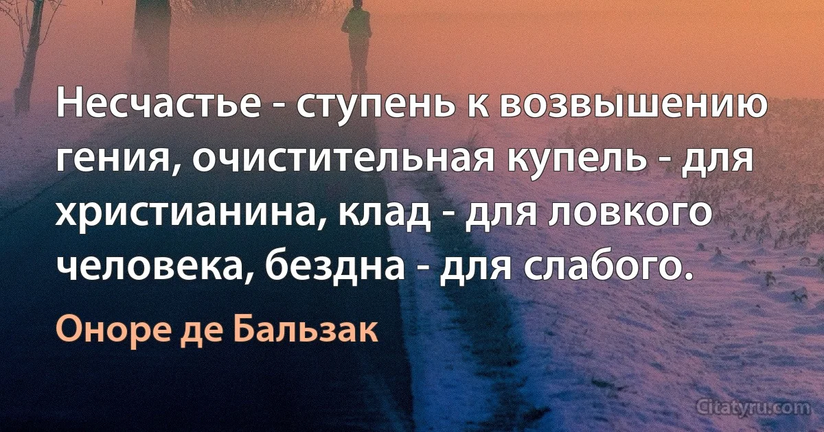 Несчастье - ступень к возвышению гения, очистительная купель - для христианина, клад - для ловкого человека, бездна - для слабого. (Оноре де Бальзак)