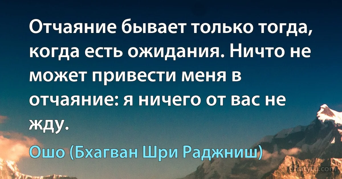 Отчаяние бывает только тогда, когда есть ожидания. Ничто не может привести меня в отчаяние: я ничего от вас не жду. (Ошо (Бхагван Шри Раджниш))