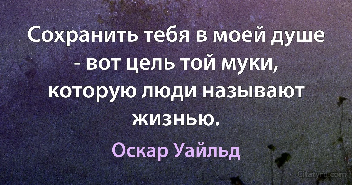 Сохранить тебя в моей душе - вот цель той муки, которую люди называют жизнью. (Оскар Уайльд)