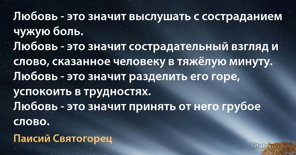 Любовь - это значит выслушать с состраданием чужую боль.
Любовь - это значит сострадательный взгляд и слово, сказанное человеку в тяжёлую минуту.
Любовь - это значит разделить его горе, успокоить в трудностях.
Любовь - это значит принять от него грубое слово. (Паисий Святогорец)