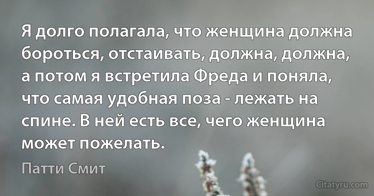 Я долго полагала, что женщина должна бороться, отстаивать, должна, должна, a потом я встретила Фреда и поняла, что самая удобная поза - лежать на спине. В ней есть все, чего женщина может пожелать. (Патти Смит)