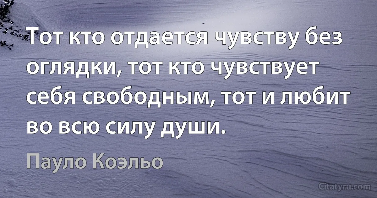 Тот кто отдается чувству без оглядки, тот кто чувствует себя свободным, тот и любит во всю силу души. (Пауло Коэльо)