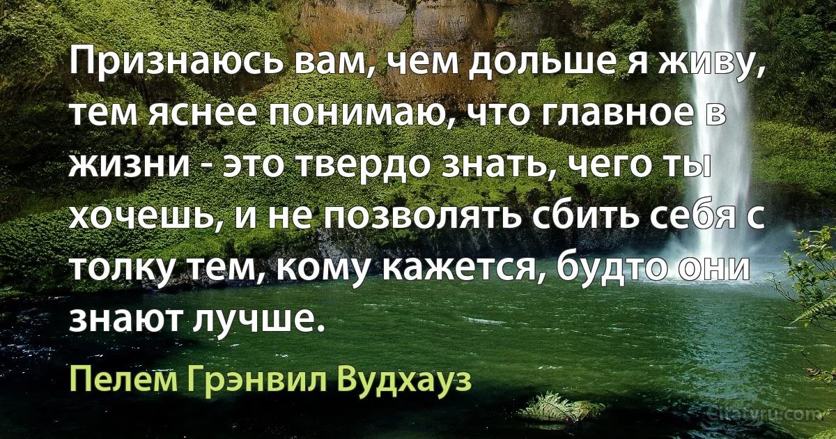 Признаюсь вам, чем дольше я живу, тем яснее понимаю, что главное в жизни - это твердо знать, чего ты хочешь, и не позволять сбить себя с толку тем, кому кажется, будто они знают лучше. (Пелем Грэнвил Вудхауз)