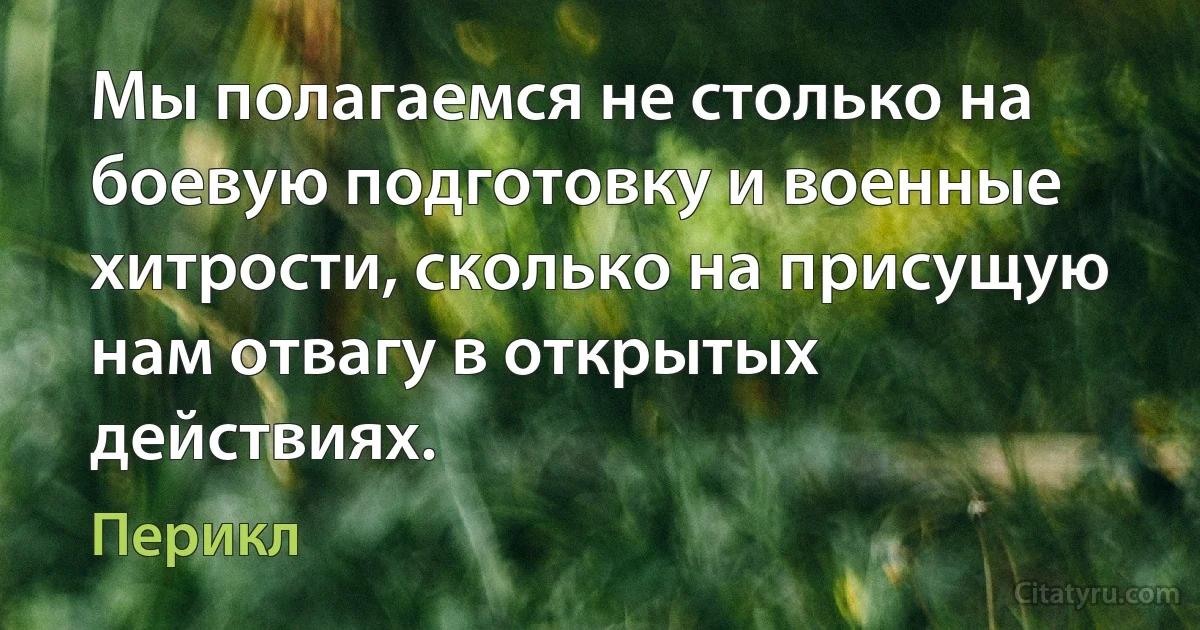 Мы полагаемся не столько на боевую подготовку и военные хитрости, сколько на присущую нам отвагу в открытых действиях. (Перикл)