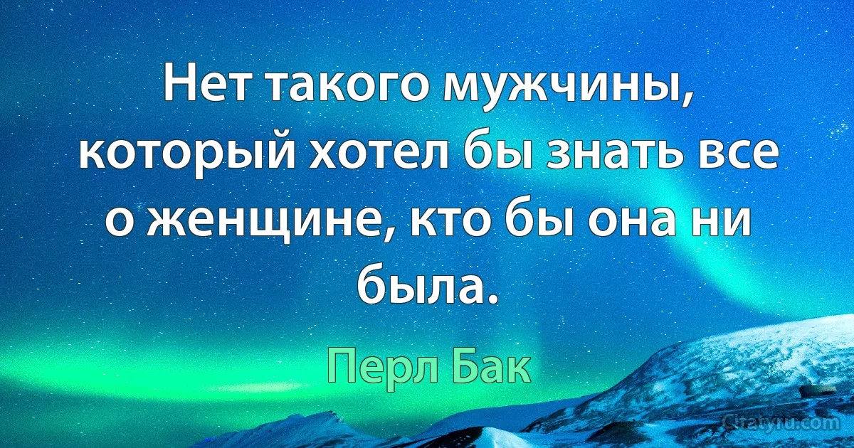 Нет такого мужчины, который хотел бы знать все о женщине, кто бы она ни была. (Перл Бак)