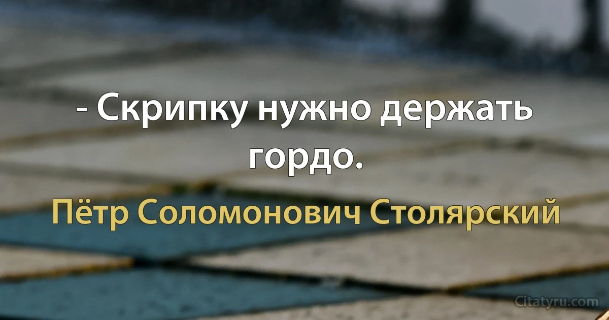 - Cкрипку нужно держать гордо. (Пётр Соломонович Столярский)