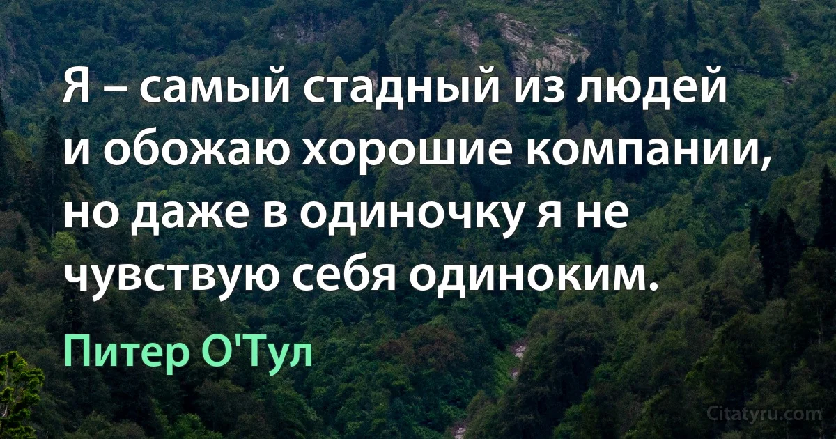 Я – самый стадный из людей и обожаю хорошие компании, но даже в одиночку я не чувствую себя одиноким. (Питер О'Тул)