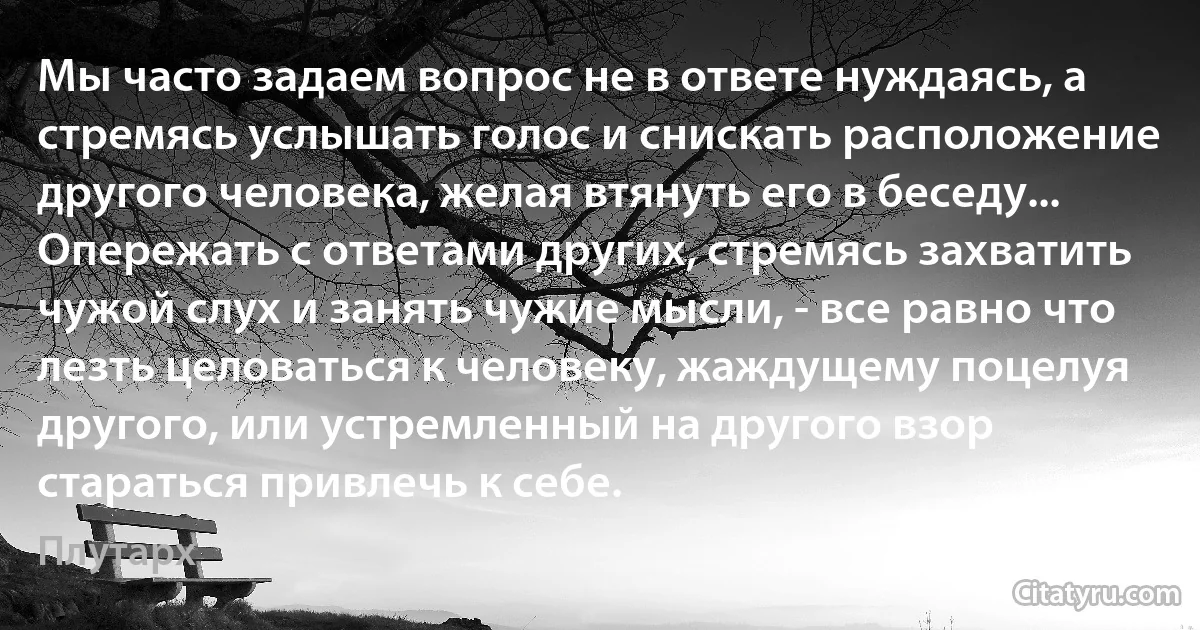 Мы часто задаем вопрос не в ответе нуждаясь, а стремясь услышать голос и снискать расположение другого человека, желая втянуть его в беседу... Опережать с ответами других, стремясь захватить чужой слух и занять чужие мысли, - все равно что лезть целоваться к человеку, жаждущему поцелуя другого, или устремленный на другого взор стараться привлечь к себе. (Плутарх)