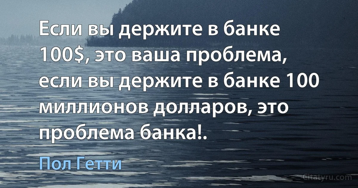 Если вы держите в банке 100$, это ваша проблема, если вы держите в банке 100 миллионов долларов, это проблема банка!. (Пол Гетти)