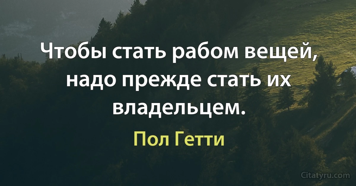 Чтобы стать рабом вещей, надо прежде стать их владельцем. (Пол Гетти)