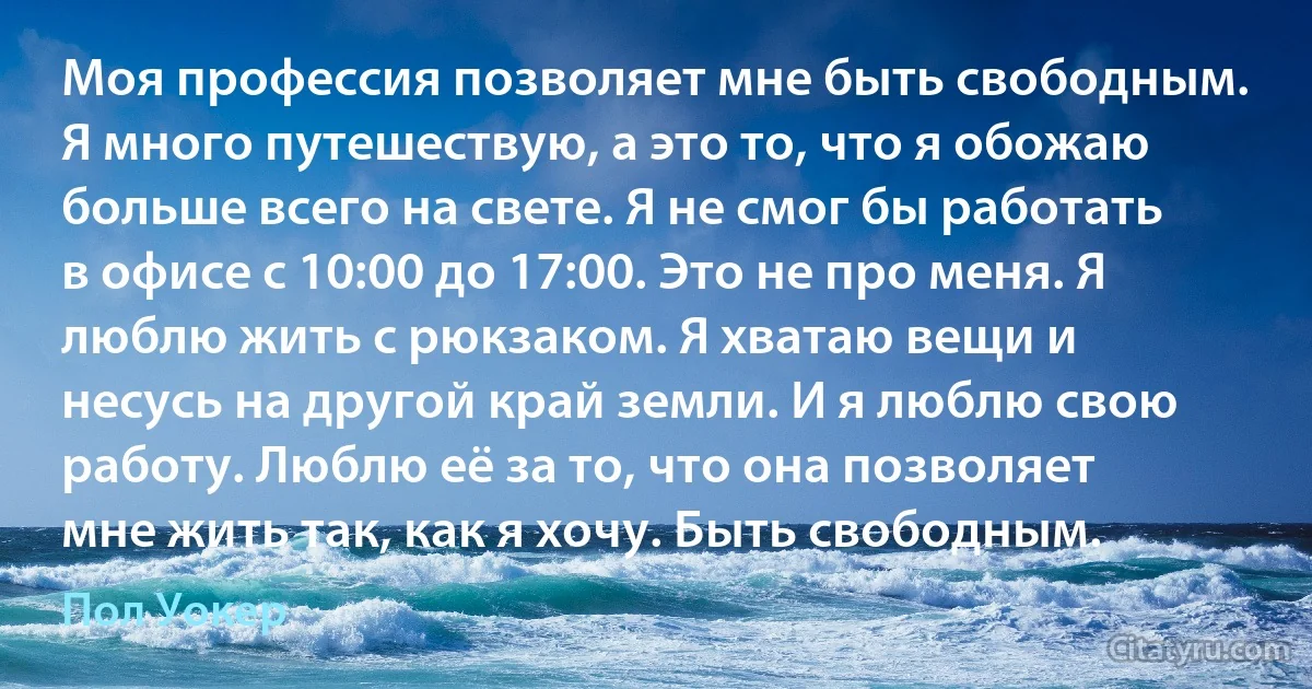 Моя профессия позволяет мне быть свободным. Я много путешествую, а это то, что я обожаю больше всего на свете. Я не смог бы работать в офисе с 10:00 до 17:00. Это не про меня. Я люблю жить с рюкзаком. Я хватаю вещи и несусь на другой край земли. И я люблю свою работу. Люблю её за то, что она позволяет мне жить так, как я хочу. Быть свободным. (Пол Уокер)