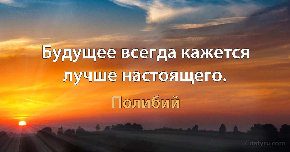 Будущее всегда кажется лучше настоящего. (Полибий)