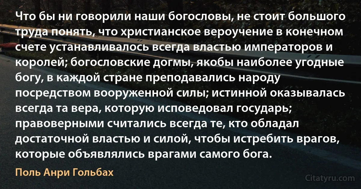 Что бы ни говорили наши богословы, не стоит большого труда понять, что христианское вероучение в конечном счете устанавливалось всегда властью императоров и королей; богословские догмы, якобы наиболее угодные богу, в каждой стране преподавались народу посредством вооруженной силы; истинной оказывалась всегда та вера, которую исповедовал государь; правоверными считались всегда те, кто обладал достаточной властью и силой, чтобы истребить врагов, которые объявлялись врагами самого бога. (Поль Анри Гольбах)