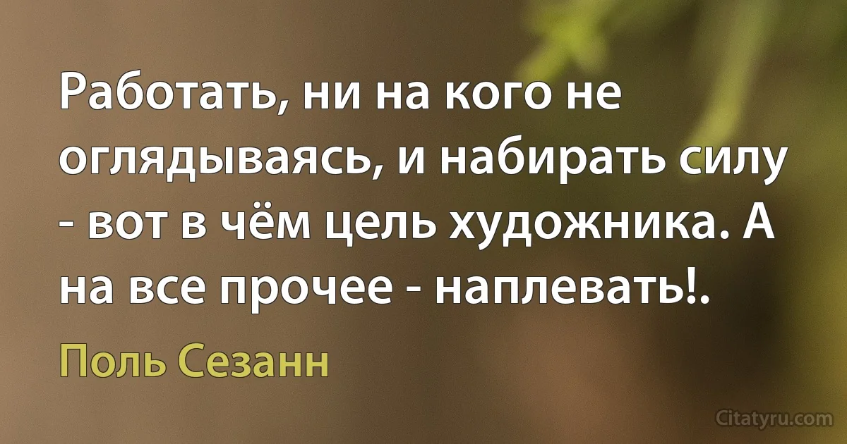 Работать, ни на кого не оглядываясь, и набирать силу - вот в чём цель художника. А на все прочее - наплевать!. (Поль Сезанн)