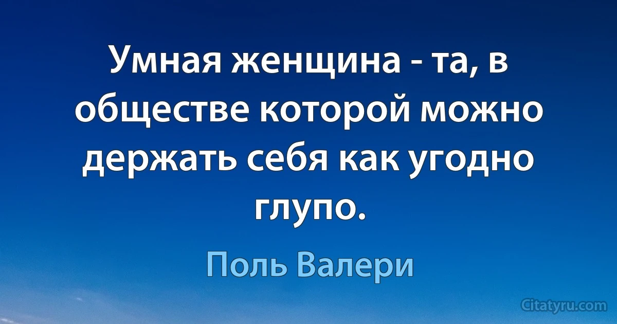 Умная женщина - та, в обществе которой можно держать себя как угодно глупо. (Поль Валери)