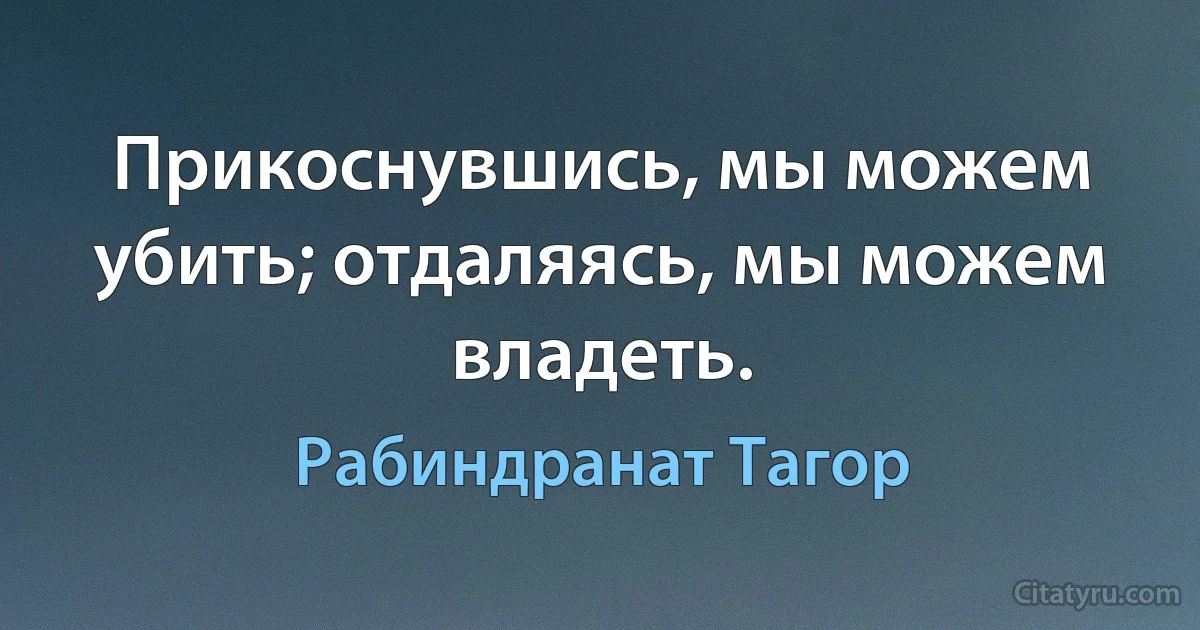 Прикоснувшись, мы можем убить; отдаляясь, мы можем владеть. (Рабиндранат Тагор)