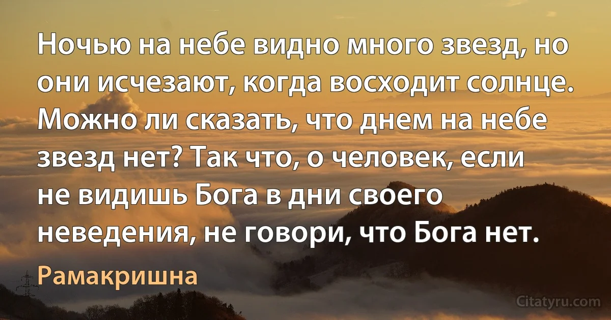 Ночью на небе видно много звезд, но они исчезают, когда восходит солнце. Можно ли сказать, что днем на небе звезд нет? Так что, о человек, если не видишь Бога в дни своего неведения, не говори, что Бога нет. (Рамакришна)