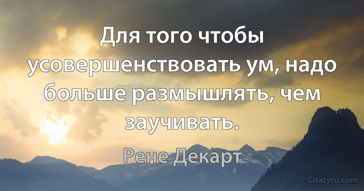 Для того чтобы усовершенствовать ум, надо больше размышлять, чем заучивать. (Рене Декарт)