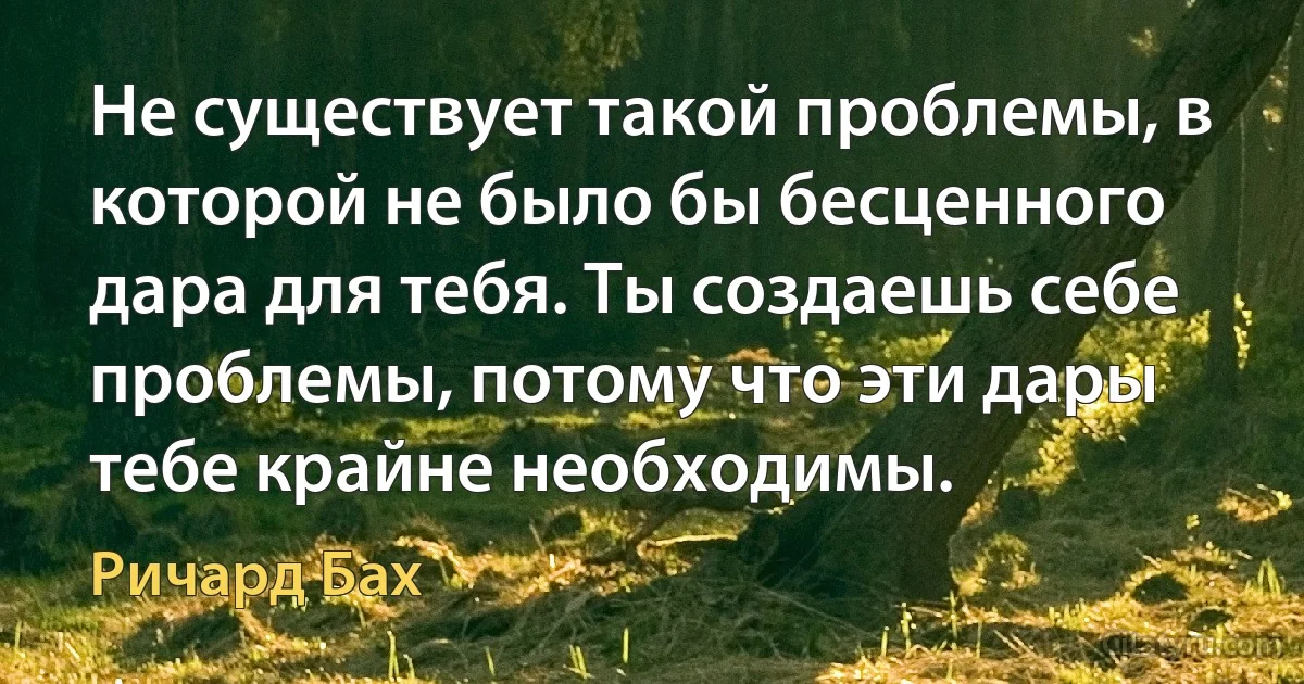 Не существует такой проблемы, в которой не было бы бесценного дара для тебя. Ты создаешь себе проблемы, потому что эти дары тебе крайне необходимы. (Ричард Бах)