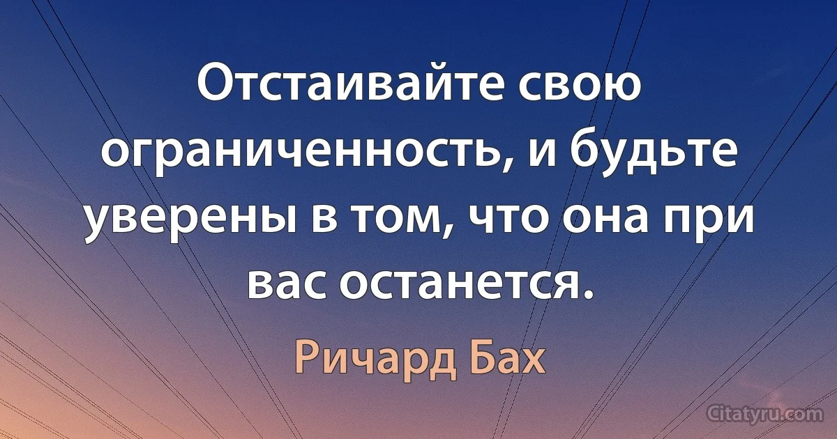 Отстаивайте свою ограниченность, и будьте уверены в том, что она при вас останется. (Ричард Бах)