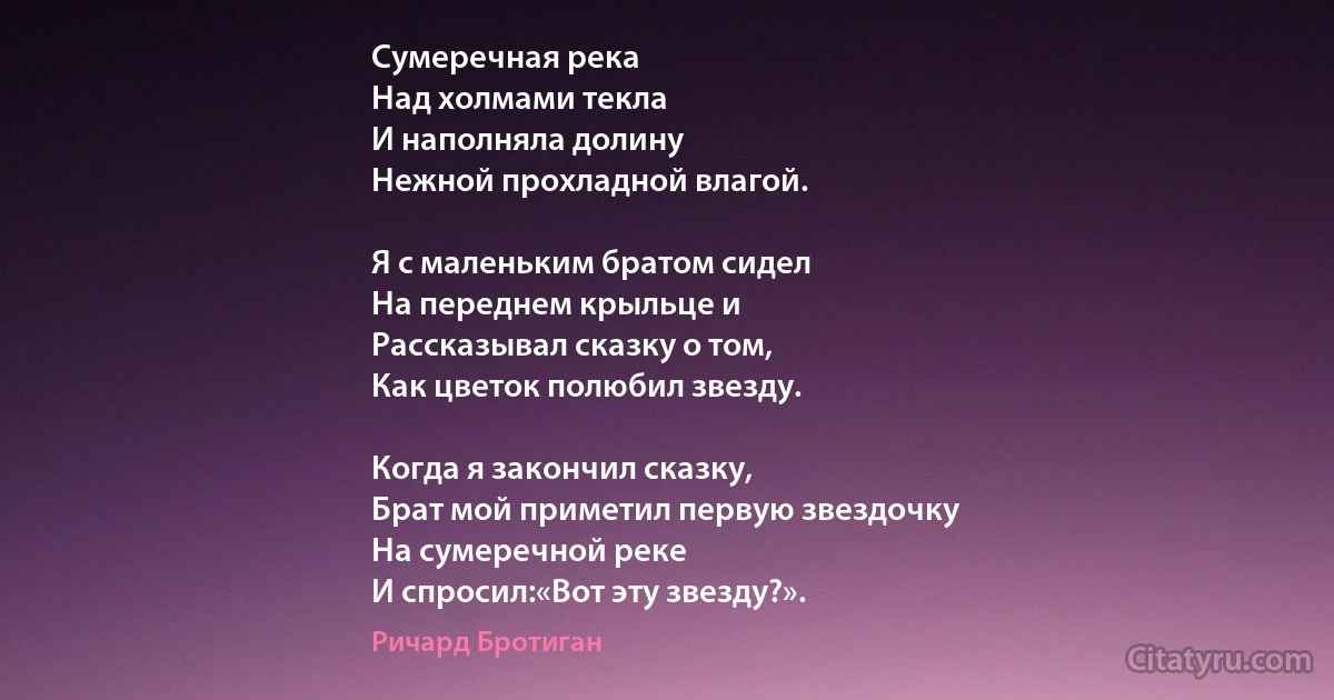 Сумеречная река
Над холмами текла
И наполняла долину
Нежной прохладной влагой.

Я с маленьким братом сидел
На переднем крыльце и
Рассказывал сказку о том,
Как цветок полюбил звезду.

Когда я закончил сказку,
Брат мой приметил первую звездочку
На сумеречной реке
И спросил:«Вот эту звезду?». (Ричард Бротиган)