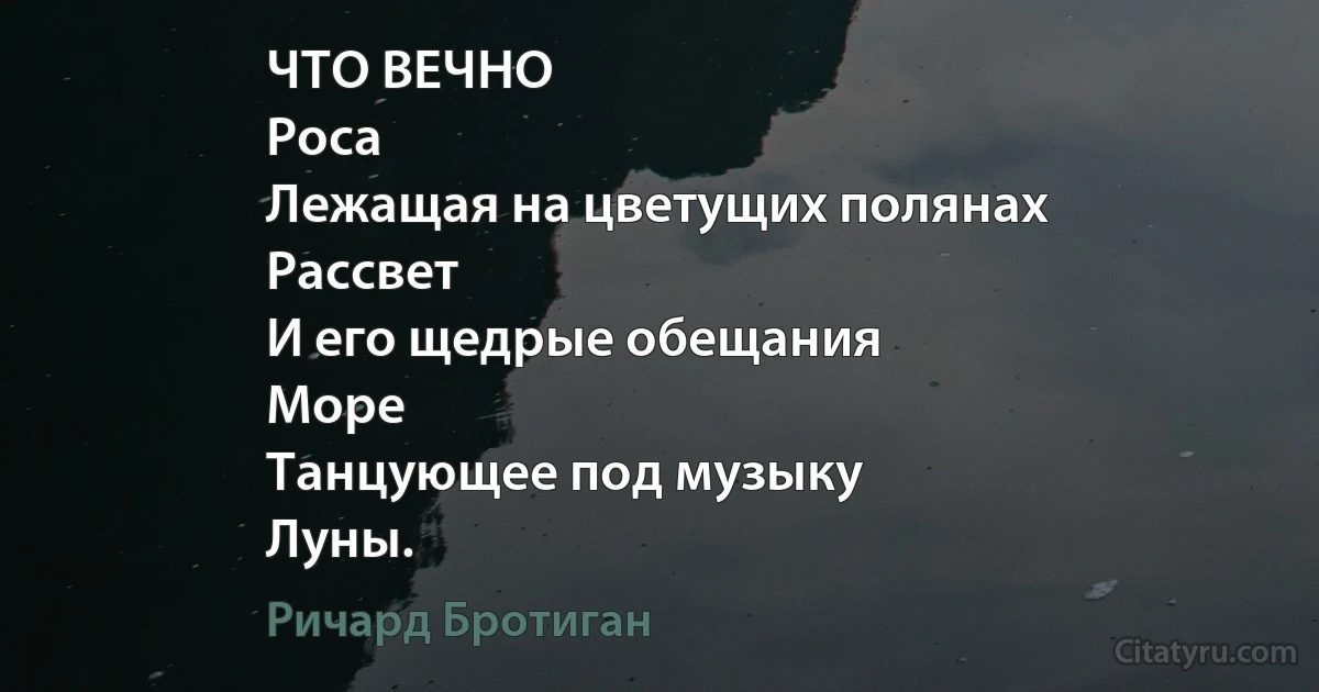 ЧТО ВЕЧНО
Роса
Лежащая на цветущих полянах
Рассвет
И его щедрые обещания
Море
Танцующее под музыку
Луны. (Ричард Бротиган)